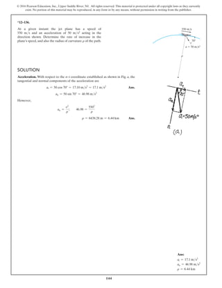 144
© 2016 Pearson Education, Inc., Upper Saddle River, NJ. All rights reserved. This material is protected under all copyright laws as they currently
exist. No portion of this material may be reproduced, in any form or by any means, without permission in writing from the publisher.
*12–136.
At a given instant the jet plane has a speed of
550 ms and an acceleration of 50 ms2 acting in the
direction shown. Determine the rate of increase in the
plane’s speed, and also the radius of curvature r of the path.
Solution
Acceleration. With respect to the n–t coordinate established as shown in Fig. a, the
tangential and normal components of the acceleration are
at = 50 cos 70° = 17.10 ms2
= 17.1 ms2
Ans.
an = 50 sin 70° = 46.98 ms2
However,
an =
v2
r
;  46.98 =
5502
r
r = 6438.28 m = 6.44 km Ans.
550 m/s
70
a  50 m/s2
r
Ans:
at = 17.1 ms2
an = 46.98 ms2
r = 6.44 km
 