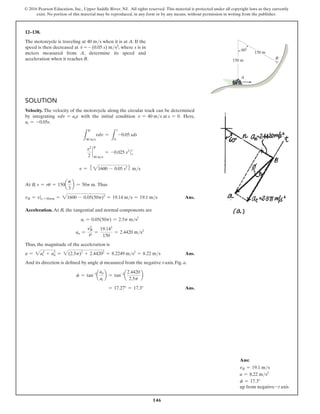 146
© 2016 Pearson Education, Inc., Upper Saddle River, NJ. All rights reserved. This material is protected under all copyright laws as they currently
exist. No portion of this material may be reproduced, in any form or by any means, without permission in writing from the publisher.
12–138.
The motorcycle is traveling at 40 ms when it is at A. If the
speed is then decreased at v
#
= - (0.05 s) ms2, where s is in
meters measured from A, determine its speed and
acceleration when it reaches B.
Solution
Velocity. The velocity of the motorcycle along the circular track can be determined
by integrating vdv = ads with the initial condition v = 40 ms at s = 0. Here,
at = -0.05s.
L
40 ms
vdv =
L
s
0
-0.05 sds
v2
2
`
40 ms
= -0.025 s2

s
0
v = 5 21600 - 0.05 s26 ms
At B, s = ru = 150a
p
3
b = 50p m. Thus
vB = vs =50pm = 21600 - 0.05(50p)2
= 19.14 ms = 19.1 ms Ans.
Acceleration. At B, the tangential and normal components are
at = 0.05(50p) = 2.5p ms2
an =
v2
B
r =
19.142
150
= 2.4420 ms2
Thus, the magnitude of the acceleration is
a = 2a2
t + a2
n = 2(2.5p)2
+ 2.44202
= 8.2249 ms2
= 8.22 ms Ans.
And its direction is defined by angle f measured from the negative t-axis, Fig. a.
f = tan-1
a
an
at
b = tan-1
a
2.4420
2.5p
b
= 17.27° = 17.3° Ans.
A
B
150 m
150 m
60
Ans:
vB = 19.1 ms
a = 8.22 ms2
f = 17.3°
up from negative-t axis
v
v
 