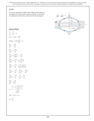 147
© 2016 Pearson Education, Inc., Upper Saddle River, NJ. All rights reserved. This material is protected under all copyright laws as they currently
exist. No portion of this material may be reproduced, in any form or by any means, without permission in writing from the publisher.
12–139.
Cars move around the “traffic circle” which is in the shape of
an ellipse. If the speed limit is posted at 60 kmh, determine
the minimum acceleration experienced by the passengers.
Solution
x2
a2
+
y2
b2
= 1
b2
x2
+ a2
y2
= a2
b2
b2
(2x) + a2
(2y)
dy
dx
= 0
dy
dx
= -
b2
x
a2
y
dy
dx
y =
-b2
x
a2
d2
y
dx2
y + a
dy
dx
b
2
=
-b2
a2
d2
y
dx2
y =
-b2
a2
- a
-b2
x
a2
y
b
2
d2
y
dx2
y =
-b2
a2
- a
b4
a2
y2
ba
x2
a2
b
d2
y
dx2
y =
-b2
a2
-
b4
a2
y2
a1 -
y2
b2
b
d2
y
dx2
y =
-b2
a2
-
b4
a2
y2
+
b2
a2
d2
y
dx2
=
-b4
a2
y3
r =
c 1 + a
-b2
x
a2
y
b
2
d
32
`
-b2
a2
y3
`
At x = 0, y = h,
r =
a2
b
x
60 m
40 m
y
(40)2  1

y2
(60)2
x2
(60)2
x
40
y
0)2  1
2
 