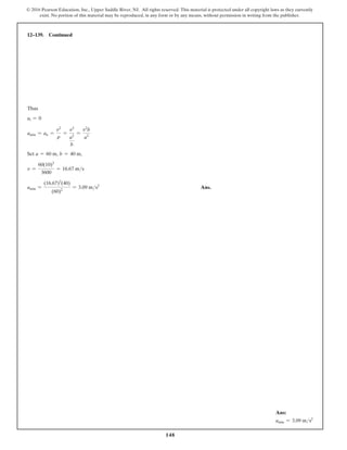 148
© 2016 Pearson Education, Inc., Upper Saddle River, NJ. All rights reserved. This material is protected under all copyright laws as they currently
exist. No portion of this material may be reproduced, in any form or by any means, without permission in writing from the publisher.
12–139. Continued
Thus
at = 0
amin = an =
v2
r
=
v2
a2
b
=
v2
b
a2
Set a = 60 m, b = 40 m,
v =
60(10)3
3600
= 16.67 ms
amin =
(16.67)2
(40)
(60)2
= 3.09 ms2
 Ans.
Ans:
amin = 3.09 ms2
 