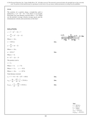 14
© 2016 Pearson Education, Inc., Upper Saddle River, NJ. All rights reserved. This material is protected under all copyright laws as they currently
exist. No portion of this material may be reproduced, in any form or by any means, without permission in writing from the publisher.
12–14.
The position of a particle along a straight-line path is
defined by s = (t3 - 6t2 - 15t + 7) ft, where t is in seconds.
Determine the total distance traveled when t = 10 s. What
are the particle’s average velocity, average speed, and the
instantaneous velocity and acceleration at this time?
Solution
s = t3
- 6t2
- 15t + 7
v =
ds
dt
= 3t2
- 12t - 15
When t = 10 s,
v = 165 fts Ans.
a =
dv
dt
= 6t - 12
When t = 10 s,
a = 48 fts2
 Ans.
When v = 0,
0 = 3t2
- 12t - 15
The positive root is
t = 5 s
When t = 0,  s = 7 ft
When t = 5 s,  s = -93 ft
When t = 10 s,  s = 257 ft
Total distance traveled
sT = 7 + 93 + 93 + 257 = 450 ft Ans.
vavg =
∆s
∆t
=
257 - 7
10 - 0
= 25.0 fts Ans.
(vsp)avg
=
sT
∆t
=
450
10
= 45.0 fts Ans.
Ans:
v = 165 fts
a = 48 fts2
sT = 450 ft
vavg = 25.0 fts
(vsp)avg = 45.0 fts
 