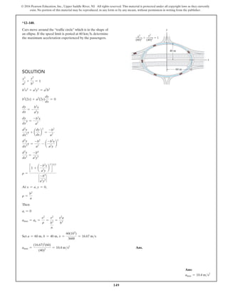 149
© 2016 Pearson Education, Inc., Upper Saddle River, NJ. All rights reserved. This material is protected under all copyright laws as they currently
exist. No portion of this material may be reproduced, in any form or by any means, without permission in writing from the publisher.
*12–140.
Cars move around the “traffic circle” which is in the shape of
an ellipse. If the speed limit is posted at 60 kmh, determine
the maximum acceleration experienced by the passengers.
Solution
x2
a2
+
y2
b2
= 1
b2
x2
+ a2
y2
= a2
b2
b2
(2x) + a2
(2y)
dy
dx
= 0
dy
dx
= -
b2
x
a2
y
dy
dx
y =
-b2
x
a2
d2
y
dx2
y + a
dy
dx
b
2
=
-b2
a2
d2
y
dx2
y =
-b2
a2
- a
-b2
x
a2
y
b
2
d2
y
dx2
=
-b4
a2
y3
r =
c 1 + a
-b2
x
a2
y
b
2
d
32
`
-b4
a2
y3
`
At x = a, y = 0,
r =
b2
a
Then
at = 0
amax = an =
v2
r
=
v2
b2
n
=
v2
a
b3
Set a = 60 m, b = 40 m, v =
60(103
)
3600
= 16.67 ms
amax =
(16.67)2
(60)
(40)2
= 10.4 ms2
Ans.
x
60 m
40 m
y
(40)2  1

y2
(60)2
x2
(60)2
x
40
y
0)2  1
2
Ans:
amax = 10.4 ms2
 