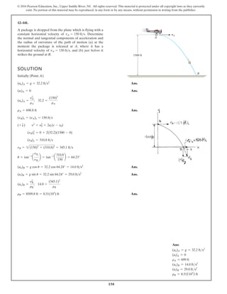 150
© 2016 Pearson Education, Inc., Upper Saddle River, NJ. All rights reserved. This material is protected under all copyright laws as they currently
exist. No portion of this material may be reproduced, in any form or by any means, without permission in writing from the publisher.
12–141.
A package is dropped from the plane which is flying with a
constant horizontal velocity of Determine
the normal and tangential components of acceleration and
the radius of curvature of the path of motion (a) at the
moment the package is released at A, where it has a
horizontal velocity of and (b) just before it
strikes the ground at B.
vA = 150 fts,
vA = 150 fts. vA
A
B
1500 ft
SOLUTION
Initially (Point A):
Ans.
Ans.
Ans.
Ans.
Ans.
Ans.
rB = 8509.8 ft = 8.51(103
) ft
(an)B =
nB
2
rB
; 14.0 =
(345.1)2
rB
(at)B = g sin u = 32.2 sin 64.24° = 29.0 fts2
(an)B = g cos u = 32.2 cos 64.24° = 14.0 fts2
u = tan-1
a
nBy
nBx
b = tan-1
a
310.8
150
b = 64.23°
nB = 2(150)2
+ (310.8)2
= 345.1 fts
(nB)y = 310.8 fts
(nB)y
2
= 0 + 2(32.2)(1500 - 0)
(+ T) n2
= n0
2
+ 2ac(s - s0)
(nB)x = (nA)x = 150 fts
rA = 698.8 ft
(an)A =
nA
2
rA
; 32.2 =
(150)2
rA
(at)A = 0
(an)A = g = 32.2 fts2
Ans:
(an)A = g = 32.2 fts2
(at)A = 0
rA = 699 ft
(an)B = 14.0 fts2
(at)B = 29.0 fts2
rB = 8.51(103
) ft
 