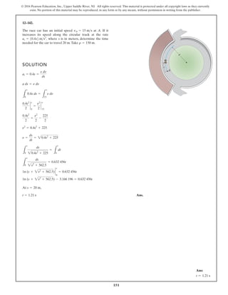 151
© 2016 Pearson Education, Inc., Upper Saddle River, NJ. All rights reserved. This material is protected under all copyright laws as they currently
exist. No portion of this material may be reproduced, in any form or by any means, without permission in writing from the publisher.
12–142.
The race car has an initial speed at A. If it
increases its speed along the circular track at the rate
where s is in meters, determine the time
needed for the car to travel 20 m.Take r = 150 m.
at = 10.4s2 ms2
,
vA = 15 ms
SOLUTION
At ,
Ans.
t = 1.21 s
s = 20 m
1n (s + 2s2
+ 562.5) - 3.166 196 = 0.632 456t
1n (s + 2s2
+ 562.5) `
s
0
= 0.632 456t
L
s
0
ds
2s2
+ 562.5
= 0.632 456t
L
s
0
ds
20.4s2
+ 225
=
L
t
0
dt
n =
ds
dt
= 20.4s2
+ 225
n2
= 0.4s2
+ 225
0.4s2
2
=
n2
2
-
225
2
0.4s2
2
`
s
0
=
n2
2
`
15
n
L
s
0
0.4s ds =
L
n
15
n dn
a ds = n dn
at = 0.4s =
n dn
ds
A
s
r
Ans:
t = 1.21 s
 