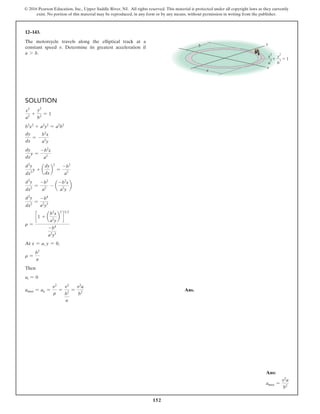 152
© 2016 Pearson Education, Inc., Upper Saddle River, NJ. All rights reserved. This material is protected under all copyright laws as they currently
exist. No portion of this material may be reproduced, in any form or by any means, without permission in writing from the publisher.
12–143.
The motorcycle travels along the elliptical track at a
constant speed v. Determine its greatest acceleration if
a 7 b.
Solution
x2
a2
+
y2
b2
= 1
b2
x2
+ a2
y2
= a2
b2
dy
dx
= -
b2
x
a2
y
dy
dx
y =
-b2
x
a2
d2
y
dx2
y + a
dy
dx
b
2
=
-b2
a2
d2
y
dx2
=
-b2
a2
- a
-b2
x
a2
y
b
d2
y
dx2
=
-b4
a2
y3
r =
c 1 + a
b2
x
a2
y
b
2
d
32
-b4
a2
y3
At x = a, y = 0,
r =
b2
a
Then
at = 0
amax = an =
v2
r
=
v2
b2
a
=
v2
a
b2
Ans.
b
a
y
x
  1
x
2
a
2
y
2
b
2
Ans:
amax =
v2
a
b2
 