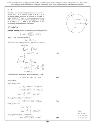 154
© 2016 Pearson Education, Inc., Upper Saddle River, NJ. All rights reserved. This material is protected under all copyright laws as they currently
exist. No portion of this material may be reproduced, in any form or by any means, without permission in writing from the publisher.
12–145.
SOLUTION
Distance Traveled: Initially the distance between the particles is
When , B travels a distance of
The distance traveled by particle A is determined as follows:
(1)
Thus the distance between the two cyclists after is
Ans.
Acceleration:
For A, when ,
The magnitude of the A’s acceleration is
Ans.
For B, when ,
The magnitude of the B’s acceleration is
Ans.
aB = 202
+ 12.802
= 12.8 ms2
(an)B =
v2
B
r
=
82
5
= 12.80 ms2
AatBB = v
#
A = 0
t = 1 s
aA = 23.41762
+ 18.642
= 19.0 ms2
(an)A =
v2
A
r
=
9.6552
5
= 18.64 ms2
vA = 0.632528.5442
+ 160 = 9.655 ms
AatBA = v
#
A = 0.4A8.544B = 3.4176 ms2
t = 1 s
d = 10.47 + 8.544 - 8 = 11.0 m
t = 1 s
s = 8.544 m
1 =
1
0.6325
£InC
2s2
+ 160 + s
2160
S ≥
L
t
0
dt =
L
s
0
ds
0.63252s2
+ 160
dt =
ds
v
v = 0.63252s2
+ 160
L
v
8 ms
vdv =
L
s
0
0.4 sds
vdv = ads
dB = 8(1) = 8 m
t = 1 s
d0 = rdu = 5a
120°
180°
bp = 10.47 m
Particles A and B are traveling counter-clockwise around a
circular track at a constant speed of 8 . If at
the instant shown the speed of A begins to increase by
where sA is in meters, determine the
distance measured counterclockwise along the track from B
to A when . What is the magnitude of the
acceleration of each particle at this instant?
t = 1 s
(at)A =(0.4sA) ms2
,
ms
r  5 m
 120
sB
sA
A
B
u
Ans:
d = 11.0 m
aA = 19.0 ms2
aB = 12.8 ms2
 