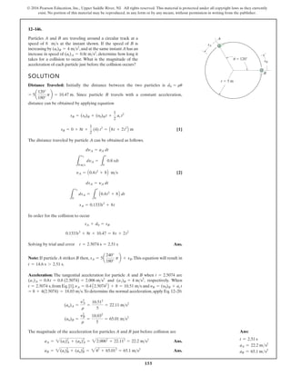 155
© 2016 Pearson Education, Inc., Upper Saddle River, NJ. All rights reserved. This material is protected under all copyright laws as they currently
exist. No portion of this material may be reproduced, in any form or by any means, without permission in writing from the publisher.
12–146.
Particles A and B are traveling around a circular track at a
speed of 8 at the instant shown. If the speed of B is
increasing by ,and at the same instant A has an
increase in speed of , determine how long it
takes for a collision to occur. What is the magnitude of the
acceleration of each particle just before the collision occurs?
(at)A = 0.8t ms2
(at)B = 4 ms2
ms
SOLUTION
Distance Traveled: Initially the distance between the two particles is
. Since particle B travels with a constant acceleration,
distance can be obtained by applying equation
[1]
The distance traveled by particle A can be obtained as follows.
[2]
In order for the collision to occur
Solving by trial and error Ans.
Note: If particle A strikes B then, .This equation will result in
.
Acceleration: The tangential acceleration for particle A and B when are
and , respectively. When
,from Eq.[1], and
.To determine the normal acceleration,apply Eq.12–20.
The magnitude of the acceleration for particles A and B just before collision are
Ans.
Ans.
aB = 2(at)2
B + (an)2
B = 242
+ 65.012
= 65.1 ms2
aA = 2(at)2
A + (an)2
A = 22.0062
+ 22.112
= 22.2 ms2
(an)B =
y2
B
r
=
18.032
5
= 65.01 ms2
(an)A =
y2
A
r
=
10.512
5
= 22.11 ms2
= 8 + 4(2.5074) = 18.03 ms
yB = (y0)B + ac t
yA = 0.4 A2.50742
B + 8 = 10.51 ms
t = 2.5074 s
(at)B = 4 ms2
(at)A = 0.8t = 0.8 (2.5074) = 2.006 ms2
t = 2.5074
t = 14.6 s 7 2.51 s
sA = 5a
240°
180°
pb + sB
t = 2.5074 s = 2.51 s
0.1333t3
+ 8t + 10.47 = 8t + 2t2
sA + d0 = sB
sA = 0.1333t3
+ 8t
L
sA
0
dsA =
L
t
0
A0.4t2
+ 8B dt
dsA = yA dt
yA = A0.4t2
+ 8B ms
L
yA
8 ms
dyA =
L
t
0
0.8 tdt
dyA = aA dt
sB = 0 + 8t +
1
2
(4) t2
= A8t + 2t2
B m
sB = (s0)B + (y0)B t +
1
2
ac t2
= 5a
120°
180°
pb = 10.47 m
d0 = ru
r  5 m
 120
sB
sA
A
B
u
Ans:
t = 2.51 s
aA = 22.2 ms2
aB = 65.1 ms2
 