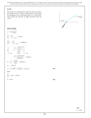 156
© 2016 Pearson Education, Inc., Upper Saddle River, NJ. All rights reserved. This material is protected under all copyright laws as they currently
exist. No portion of this material may be reproduced, in any form or by any means, without permission in writing from the publisher.
12–147.
The jet plane is traveling with a speed of 120 ms which is
decreasing at 40 ms2 when it reaches point A. Determine
the magnitude of its acceleration when it is at this point.
Also, specify the direction of flight, measured from the
x axis.
Solution
y = 15 ln a
x
80
b
dy
dx
=
15
x
`
x = 80 m
= 0.1875
d2
y
dx2
= -
15
x2
`
x = 80 m
= -0.002344
r ∞
x = 80 m
=
c 1 + a
dy
dx
b
2
d
32
`
d2
y
dx2
`
∞
x = 80 m
=
[1 + (0.1875)2
]32
0 -0.0023440
= 449.4 m
an =
v2
r
=
(120)2
449.4
= 32.04 ms2
an = -40 ms2
a = 2(-40)2
+ (32.04)2
= 51.3 ms2 Ans.
Since
dy
dx
= tan u = 0.1875
u = 10.6° Ans.
y  15 lnQ R
80 m
y
x
A
x
80
Ans:
u = 10.6°
 