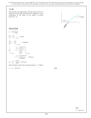157
© 2016 Pearson Education, Inc., Upper Saddle River, NJ. All rights reserved. This material is protected under all copyright laws as they currently
exist. No portion of this material may be reproduced, in any form or by any means, without permission in writing from the publisher.
y  15 lnQ R
80 m
y
x
A
x
80
*12–148.
The jet plane is traveling with a constant speed of 110 ms
along the curved path. Determine the magnitude of the
acceleration of the plane at the instant it reaches
point A(y = 0).
Solution
y = 15 ln a
x
80
b
dy
dx
=
15
x
`
x = 80 m
= 0.1875
d2
y
dx2
= -
15
x2
†
x = 80 m
= -0.002344
r ∞
x = 80 m
=
c 1 + a
dy
dx
b
2
d
32
`
d2
y
dx2
`
∞
x = 80 m
=
31 + (0.1875)2
432
0 -0.0023440
= 449.4 m
an =
v2
r
=
(110)2
449.4
= 26.9 ms2
Since the plane travels with a constant speed, at = 0. Hence
a = an = 26.9 ms2
Ans.
Ans:
a = 26.9 ms2
 
