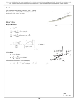 158
© 2016 Pearson Education, Inc., Upper Saddle River, NJ. All rights reserved. This material is protected under all copyright laws as they currently
exist. No portion of this material may be reproduced, in any form or by any means, without permission in writing from the publisher.
12–149.
SOLUTION
Radius of Curvature:
Acceleration:
The magnitude of the train’s acceleration at B is
Ans.
a = 2at
2
+ an
2
= 2A -0.5B2
+ 0.10502 = 0.511 ms2
an =
v2
r
=
202
3808.96
= 0.1050 ms2
at = v
#
= -0.5 ms2
r =
c1 + a
dy
dx
b
2
d
32
2
d2
y
dx2
2
=
C1 + ¢0.2 e
x
1000 ≤
2
S
32
` 0.2A10-3
Be
x
1000 `
6
x=400 m
= 3808.96 m
d2
y
dx2
= 0.2a
1
1000
be
x
1000 = 0.2A10-3
Be
x
1000
.
dy
dx
= 200a
1
1000
be
x
1000 = 0.2e
x
1000
y = 200e
x
1000
The train passes point B with a speed of which is
decreasing at . Determine the magnitude of
acceleration of the train at this point.
= –0.5 ms2
at
20 ms y
x
400 m
y  200 e
x
1000
B
A
Ans:
a = 0.511 ms2
 