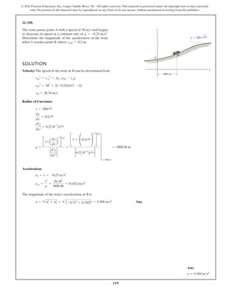 159
© 2016 Pearson Education, Inc., Upper Saddle River, NJ. All rights reserved. This material is protected under all copyright laws as they currently
exist. No portion of this material may be reproduced, in any form or by any means, without permission in writing from the publisher.
12–150.
The train passes point A with a speed of and begins
to decrease its speed at a constant rate of .
Determine the magnitude of the acceleration of the train
when it reaches point B, where .
sAB = 412 m
at = –0.25 ms2
30 ms
SOLUTION
Velocity: The speed of the train at B can be determined from
Radius of Curvature:
Acceleration:
The magnitude of the train’s acceleration at B is
Ans.
a = 2at
2
+ an
2
= 2A -0.5B2
+ 0.18222 = 0.309 ms2
a n =
v2
r
=
26.342
3808.96
= 0.1822 ms2
at = v
#
= -0.25 ms2
r =
B1+ a
dy
dx
b
2
R
32
2
d2
y
dx2
2
=
C1 + £0.2e
x
1000 ≥
2
S
32
2 0.2A10-3
Be
x
1000 2
6
x=400 m
= 3808.96 m
d2
y
dx2
= 0.2A10-3
Be
x
1000
dy
dx
= 0.2e
x
1000
y = 200e
x
1000
vB = 26.34 ms
vB
2
= 302
+ 2(-0.25)(412 - 0)
vB
2
= vA
2
+ 2a t (sB - sA)
y
x
400 m
y  200 e
x
1000
B
A
Ans:
a = 0.309 ms2
 
