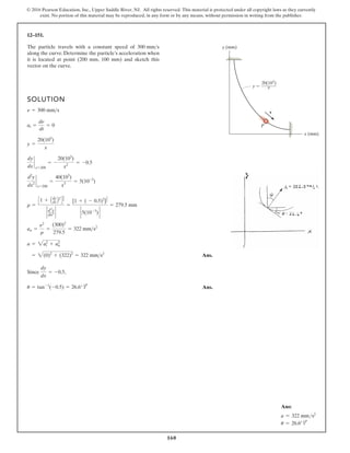 160
© 2016 Pearson Education, Inc., Upper Saddle River, NJ. All rights reserved. This material is protected under all copyright laws as they currently
exist. No portion of this material may be reproduced, in any form or by any means, without permission in writing from the publisher.
12–151.
SOLUTION
Ans.
Since ,
u = tan-1
(-0.5) = 26.6° g
dy
dx
= -0.5
= 2(0)2
+ (322)2
= 322 mms2
a = 2at
2
+ an
2
an =
n2
r
=
(300)2
279.5
= 322 mms2
r =
C1 + Ady
dx B2
D
3
2
` d2
y
dx2 `
=
[1 + ( - 0.5)2
]
3
2
` 5(10-3
) `
= 279.5 mm
d2
y
dx2
`
x=200
=
40(103
)
x3
= 5(10-3
)
dy
dx
`
x=200
= -
20(103
)
x2
= -0.5
y =
20(103
)
x
at =
dn
dt
= 0
n = 300 mms
The particle travels with a constant speed of
along the curve. Determine the particle’s acceleration when
it is located at point (200 mm, 100 mm) and sketch this
vector on the curve.
300 mms y (mm)
x (mm)
P
v
y
20(103
)
x
Ans:
a = 322 mms2
u = 26.6° g
Ans.
 