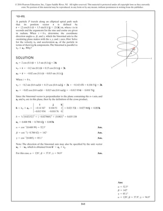 161
© 2016 Pearson Education, Inc., Upper Saddle River, NJ. All rights reserved. This material is protected under all copyright laws as they currently
exist. No portion of this material may be reproduced, in any form or by any means, without permission in writing from the publisher.
*12–152.
A particle P travels along an elliptical spiral path such
that its position vector r is defined by
where t is in
seconds and the arguments for the sine and cosine are given
in radians. When determine the coordinate
direction angles and which the binormal axis to the
osculating plane makes with the x, y, and z axes. Hint: Solve
for the velocity and acceleration of the particle in
terms of their i, j, k components.The binormal is parallel to
Why?
vP * aP.
aP
vP
g,
b,
a,
t = 8 s,
r = 52 cos10.1t2i + 1.5 sin10.1t2j + 12t2k6 m,
SOLUTION
When ,
Since the binormal vector is perpendicular to the plane containing the n–t axis, and
ap and vp are in this plane, then by the definition of the cross product,
Ans.
Ans.
Ans.
Note: The direction of the binormal axis may also be specified by the unit vector
, which is obtained from .
For this case, Ans.
a = 128°, b = 37.9°, g = 94.9°
b¿ = ap * vp
ub¿ = -ub
g = cos-1
(0.085) = 85.1°
b = cos-1
(-0.788 62) = 142°
a = cos-1
(0.608 99) = 52.5°
ub = 0.608 99i - 0.788 62j + 0.085k
b = 210.0215222
+ 1-0.02786822
+ 10.00322
= 0.035 338
b = vP * aP = 3
i j k
-0.14 347 0.104 51 2
-0.013 934 -0.010 76 0
3 = 0.021 52i - 0.027 868j + 0.003k
aP = -0.02 cos (0.8 rad)i - 0.015 sin (0.8 rad)j = -0.013 934i - 0.010 76j
vP = -0.2 sin (0.8 rad)i + 0.15 cos (0.8 rad)j + 2k = -0.143 47i + 0.104 51j + 2k
t = 8 s
aP = r
$
= -0.02 cos 10.1t2i - 0.015 sin 10.1t2j
vP = r
#
= -0.2 sin (0.1t)i + 0.15 cos (0.1t)j + 2k
rP = 2 cos (0.1t)i + 1.5 sin (0.1t)j + 2tk
z
y
r
P
x
Ans:
a = 52.5°
b = 142°
g = 85.1°
a = 128°, b = 37.9°, g = 94.9°
 