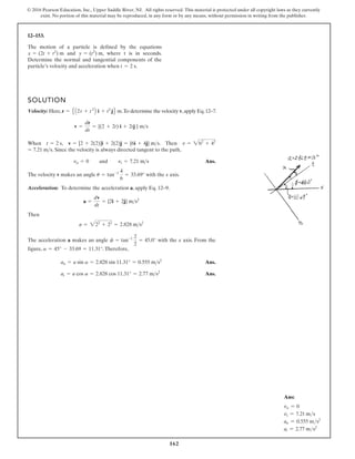 162
© 2016 Pearson Education, Inc., Upper Saddle River, NJ. All rights reserved. This material is protected under all copyright laws as they currently
exist. No portion of this material may be reproduced, in any form or by any means, without permission in writing from the publisher.
12–153.
The motion of a particle is defined by the equations
and , where t is in seconds.
Determine the normal and tangential components of the
particle’s velocity and acceleration when .
t = 2 s
y = (t2
) m
x = (2t + t2
) m
SOLUTION
Velocity: Here, .To determine the velocity v,apply Eq.12–7.
When , . Then
. Since the velocity is always directed tangent to the path,
Ans.
The velocity v makes an angle with the x axis.
Acceleration: To determine the acceleration a, apply Eq. 12–9.
Then
The acceleration a makes an angle with the x axis. From the
figure, .Therefore,
Ans.
Ans.
at = a cos a = 2.828 cos 11.31° = 2.77 ms2
an = a sin a = 2.828 sin 11.31° = 0.555 ms2
a = 45° - 33.69 = 11.31°
f = tan-1 2
2
= 45.0°
a = 222
+ 22
= 2.828 ms2
a =
dv
dt
= {2i + 2j} ms2
u = tan-1 4
6
= 33.69°
vn = 0 and vt = 7.21 ms
= 7.21 ms
v = 262
+ 42
v = [2 + 2(2)]i + 2(2)j = {6i + 4j} ms
t = 2 s
v =
dr
dt
= {(2 + 2t) i + 2tj } ms
r = E A2t + t2
B i + t2
jF m
Ans:
vn = 0
vt = 7.21 ms
an = 0.555 ms2
at = 2.77 ms2
 