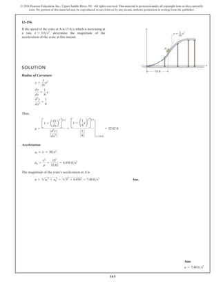 163
© 2016 Pearson Education, Inc., Upper Saddle River, NJ. All rights reserved. This material is protected under all copyright laws as they currently
exist. No portion of this material may be reproduced, in any form or by any means, without permission in writing from the publisher.
12–154.
If the speed of the crate at A is 15 ft s, which is increasing at
a rate determine the magnitude of the
acceleration of the crate at this instant.
v
#
= 3 fts2
,

SOLUTION
Radius of Curvature:
Thus,
Acceleration:
The magnitude of the crate’s acceleration at A is
Ans.
a = 2at
2
+ an
2
= 232
+ 6.8562
= 7.48 fts2
an =
v2
r
=
152
32.82
= 6.856 fts2
at = v
#
= 3fts2
r =
B1 + a
dy
dx
b
2
R
32
`
d2
y
dx2
`
=
B1 + ¢
1
8
x≤
2
R
32
`
1
8
`
4
x=10 ft
= 32.82 ft
d2
y
dx2
=
1
8
dy
dx
=
1
8
x
y =
1
16
x2
y
x
A
10 ft
y  x2
1
16
Ans:
a = 7.48 fts2
 