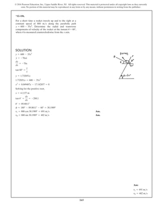 165
© 2016 Pearson Education, Inc., Upper Saddle River, NJ. All rights reserved. This material is protected under all copyright laws as they currently
exist. No portion of this material may be reproduced, in any form or by any means, without permission in writing from the publisher.
*12–156.
For a short time a rocket travels up and to the right at a
constant speed of 800 ms along the parabolic path
y = 600 - 35x2. Determine the radial and transverse
components of velocity of the rocket at the instant u = 60°,
where u is measured counterclockwise from the x axis.
Solution
y = 600 - 35x2
#
y = -70x
#
x
dy
dx
= -70x
tan 60° =
y
x
y = 1.732051x
1.732051x = 600 - 35x2
x2
+ 0.049487x - 17.142857 = 0
Solving for the positive root,
x = 4.1157 m
tan u′ =
dy
dx
= -288.1
u′ = 89.8011°
f = 180° - 89.8011° - 60° = 30.1989°
vr = 800 cos 30.1989° = 691 ms Ans.
vu = 800 sin 30.1989° = 402 ms Ans.
Ans:
vr = 691 ms
vu = 402 ms
 