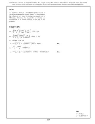 167
© 2016 Pearson Education, Inc., Upper Saddle River, NJ. All rights reserved. This material is protected under all copyright laws as they currently
exist. No portion of this material may be reproduced, in any form or by any means, without permission in writing from the publisher.
12–158.
SOLUTION
Ans.
Ans.
a = 2a2
Pl + a2
Pr = 2(0.001 22)2
+ (43 200)2
= 43.2(103
) fts2
aPr =
v2
Pr
r
=
(360)2
3
= 43 200 fts2
v = 2v2
Pl + v2
Pr = 2(293.3)2
+ (360)2
= 464 fts
vPr = 120(3) = 360 fts
aPl = ¢
3 mi
h2 ≤ ¢
5280 ft
1 mi
≤ ¢
1 h
3600 s
≤
2
= 0.001 22 fts2
vPl = ¢
200 mi
h
≤ ¢
5280 ft
1 mi
≤ ¢
1 h
3600 s
≤ = 293.3 fts
An airplane is flying in a straight line with a velocity of
200 and an acceleration of . If the propeller
has a diameter of 6 ft and is rotating at an angular rate of
120 , determine the magnitudes of velocity and
acceleration of a particle located on the tip of the
propeller.
rads
3 mih2
mih
Ans:
v = 464 fts
a = 43.2(103
) fts2
 