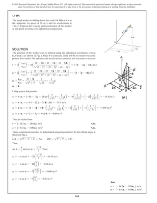 168
© 2016 Pearson Education, Inc., Upper Saddle River, NJ. All rights reserved. This material is protected under all copyright laws as they currently
exist. No portion of this material may be reproduced, in any form or by any means, without permission in writing from the publisher.
12–159.
The small washer is sliding down the cord OA.When it is at
the midpoint, its speed is 28 ms and its acceleration is
7 ms2. Express the velocity and acceleration of the washer
at this point in terms of its cylindrical components.
Solution
The position of the washer can be defined using the cylindrical coordinate system
(r, u and z) as shown in Fig. a. Since u is constant, there will be no transverse com-
ponent for v and a.The velocity and acceleration expressed as Cartesian vectors are
v = va-
rAO
rAO
b = 28c
(0 - 2)i + (0 - 3)j + (0 - 6)k
2(0 - 2)2
+ (0 - 3)2
+ (0 - 6)2
d = {-8i - 12j - 24k} ms
a = aa-
rAO
rAO
b = 7c
(0 - 2)i + (0 - 3)j + (0 - 6)k
2(0 - 2)2
+ (0 - 3)2
+ (0 - 6)2
d = {-2i - 3j - 6k} m2
s
ur =
rOB
rOB
=
2i + 3j
222
+ 32
=
2
213
i +
3
213
j
uz = k
Using vector dot product
vr = v # ur = (-8 i - 12 j - 24 k) # a
2
113
i +
3
113
jb = -8a
2
113
b + c -12a
3
113
b d = -14.42 ms
vz = v # uz = (-8 i - 12 j - 24 k) # (k) = -24.0 ms
ar = a # ur = (-2 i - 3 j - 6 k) # a
2
113
i +
3
113
jb = -2a
2
113
b + c -3a
3
113
b d = -3.606 ms2
az = a # uz = (-2 i - 3 j - 6 k) # k = -6.00 ms2
Thus, in vector form
v = {-14.2 ur - 24.0 uz} ms Ans.
a = {-3.61 ur - 6.00 uz} ms2
Ans.
These components can also be determined using trigonometry by first obtain angle f
shown in Fig. a.
OA = 222
+ 32
+ 62
= 7 m  OB = 222
+ 32
= 113
Thus,
sin f =
6
7
and cos f =
113
7
. Then
vr = -v cos f = -28a
113
7
b = -14.42 ms
vz = -v sin f = -28a
6
7
b = -24.0 ms
ar = -a cos f = -7a
113
7
b = -3.606 ms2
az = -a sin f = -7a
6
7
b = -6.00 ms2
6 m
2 m
3 m
O
z
y
x
A
Ans:
v = 5 -14.2ur - 24.0uz6 ms
a = 5 -3.61ur - 6.00uz6 ms2
 