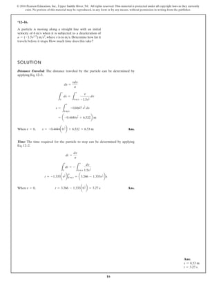 16
© 2016 Pearson Education, Inc., Upper Saddle River, NJ. All rights reserved. This material is protected under all copyright laws as they currently
exist. No portion of this material may be reproduced, in any form or by any means, without permission in writing from the publisher.
*12–16.
A particle is moving along a straight line with an initial
velocity of when it is subjected to a deceleration of
, where v is in . Determine how far it
travels before it stops. How much time does this take?
ms
a = (-1.5v12
) ms2
6 ms
SOLUTION
Distance Traveled: The distance traveled by the particle can be determined by
applying Eq. 12–3.
When Ans.
Time: The time required for the particle to stop can be determined by applying
Eq. 12–2.
When Ans.
v = 0, t = 3.266 - 1.333a0
1
2 b = 3.27 s
t = -1.333av
1
2 b 6 ms
v
= a3.266 - 1.333v
1
2 b s
L
t
0
dt = -
L
v
6 ms
dv
1.5v
1
2
dt =
dv
a
v = 0, s = -0.4444a0
3
2 b + 6.532 = 6.53 m
= a -0.4444v
3
2 + 6.532b m
s =
L
v
6 ms
-0.6667 v
1
2 dv
L
s
0
ds =
L
v
6 ms
v
-1.5v
1
2
dv
ds =
vdv
a
Ans:
s = 6.53 m
t = 3.27 s
 