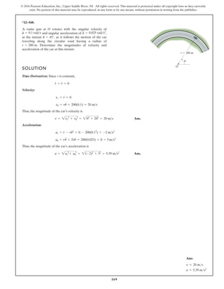 169
© 2016 Pearson Education, Inc., Upper Saddle River, NJ. All rights reserved. This material is protected under all copyright laws as they currently
exist. No portion of this material may be reproduced, in any form or by any means, without permission in writing from the publisher.
*12–160.
A radar gun at rotates with the angular velocity of
and angular acceleration of ,
at the instant , as it follows the motion of the car
traveling along the circular road having a radius of
. Determine the magnitudes of velocity and
acceleration of the car at this instant.
r = 200 m
u = 45°
u
$
= 0.025 rads2
u
#
= 0.1 rads
O
SOLUTION
Time Derivatives: Since r is constant,
Velocity:
Thus, the magnitude of the car’s velocity is
Ans.
Acceleration:
Thus, the magnitude of the car’s acceleration is
Ans.
a = 2ar
2
+ au
2
= 2(-2)2
+ 52
= 5.39 ms2
au = r
$
u + 2r
#
u
#
= 200(0.025) + 0 = 5ms2
ar = r
#
- ru2
#
= 0 - 200(0.12
) = -2 ms2
v = 2vr
2
+ vu
2
= 202
+ 202
= 20 ms
vu = ru
#
= 200(0.1) = 20 ms
vr = r
#
= 0
r
#
= r
$
= 0
r  200 m
O
u
Ans:
v = 20 ms
a = 5.39 ms2
 