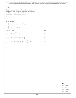 170
© 2016 Pearson Education, Inc., Upper Saddle River, NJ. All rights reserved. This material is protected under all copyright laws as they currently
exist. No portion of this material may be reproduced, in any form or by any means, without permission in writing from the publisher.
12–161.
SOLUTION
Ans.
Ans.
Ans.
Ans.
au = ru
$
+ 2r
#
u
#
= 2 cos t102 + 21-2 sin t2a
1
2
b = -2 sin t
ar = r
$
- ru
#
= -2 cos t - (2cos )
t a
1
2
b
2
= -
5
2
cos t
vu = ru
#
= (2 cos )
t a
1
2
b = cos t
vr = r
#
= -2 sin t
u =
t
2
u
#
=
1
2
u
$
= 0
r = 2 cos t r
#
= -2 sin t r
$
= -2 cost
If a particle moves along a path such that
and where t is in seconds, plot the path
and determine the particle’s radial and transverse
components of velocity and acceleration.
r = f1u2
u = 1t22 rad,
r = 12 cos t2 ft
2
Ans:
vr = -2 sin t
vu = cos t
ar = -
5
2
cos t
au = -2 sin t
 