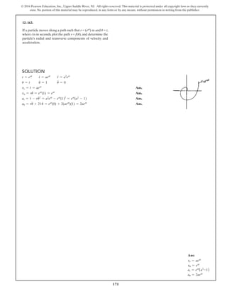 171
© 2016 Pearson Education, Inc., Upper Saddle River, NJ. All rights reserved. This material is protected under all copyright laws as they currently
exist. No portion of this material may be reproduced, in any form or by any means, without permission in writing from the publisher.
12–162.
If a particle moves along a path such that r = (eat) m and u = t,
where t is in seconds, plot the path r = f(u), and determine the
particle’s radial and transverse components of velocity and
acceleration.
Solution
r = eat
r
#
= aeat
r
$
= a2
eet
u = t u
#
= 1 u
$
= 0
vr =
#
r = aeat
Ans.
va = r
#
u = eat
(1) = eat
Ans.
ar =
$
r - r
#
u2
= a2
eat
- eat
(1)2
= eat
(a2
- 1) Ans.
au = r
$
u + 2
#
r
#
u = eat
(0) + 2(aeat
)(1) = 2aeat
Ans.
Ans:
vr = aeat
vu = eat
ar = eat
(a2
-1)
au = 2aeat
 