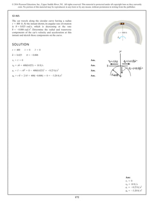 172
© 2016 Pearson Education, Inc., Upper Saddle River, NJ. All rights reserved. This material is protected under all copyright laws as they currently
exist. No portion of this material may be reproduced, in any form or by any means, without permission in writing from the publisher.
12–163.
The car travels along the circular curve having a radius
.At the instant shown, its angular rate of rotation
is , which is decreasing at the rate
. Determine the radial and transverse
components of the car’s velocity and acceleration at this
instant and sketch these components on the curve.
u
$
= -0.008 rads2
u
#
= 0.025 rads
r = 400 ft
SOLUTION
Ans.
Ans.
Ans.
Ans.
au = r u + 2ru = 400(-0.008) + 0 = -3.20 fts2
ar = r - ru
# 2
= 0 - 400(0.025)2
= -0.25 fts2
vu = ru
#
= 400(0.025) = 10 fts
vr = r
#
= 0
u
#
= 0.025 u = -0.008
r = 400 r
#
= 0 r
$
= 0
r 400 ft
u
.
#
$
$ #
Ans:
vr = 0
vu = 10 fts
ar = -0.25 fts2
au = -3.20 fts2
 