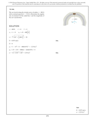 173
© 2016 Pearson Education, Inc., Upper Saddle River, NJ. All rights reserved. This material is protected under all copyright laws as they currently
exist. No portion of this material may be reproduced, in any form or by any means, without permission in writing from the publisher.
*12–164.
SOLUTION
Ans.
Ans.
a = 2(-2.25)2
+ (0)2
= 2.25 fts2
au = ru + 2r
#
u = 400(0) + 2(0)(0.075) = 0
ar = r
$
- ru
# 2
= 0 - 400(0.075)2
= -2.25 fts2
u
$
= 0
u = 0.075 rads
v = 6(0)2
+ a400 u
#
b
2
= 30
vr = r = 0 vu = ru = 400aub
r = 400 ft r
#
= 0 r
$
= 0
The car travels along the circular curve of radius
with a constant speed of . Determine the angular
rate of rotation of the radial line r and the magnitude of
the car’s acceleration.
u
# v = 30 fts
r = 400 ft
r 400 ft
u
.
# # #
#
$ #
Ans:
u
#
= 0.075 rads
a = 2.25 fts2
 