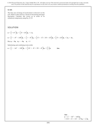 174
© 2016 Pearson Education, Inc., Upper Saddle River, NJ. All rights reserved. This material is protected under all copyright laws as they currently
exist. No portion of this material may be reproduced, in any form or by any means, without permission in writing from the publisher.
12–165.
SOLUTION
But,
Substituting and combining terms yields
Ans.
a
#
= ar
###
- 3ru
# 2
- 3ru
#
u
$
bur + a3r
#
u
$
+ ru
$#
+ 3r
$
u
#
- ru
# 3
buu + az
###
buz
ur = u
#
uu u
#
u = -u
#
ur u
#
z = 0
a
$
= ar
###
- r
#
u
# 2
- 2ru
#
u
$
bur + ar
$
- ru
# 2
bu
#
r + ar
#
u
$
+ ru
$ #
+ 2r
$
u
#
+ 2r
#
u
$
buu + aru
$
+ 2r
#
u
#
bu
#
u + z
###
uz + z
$
u
#
z
a = ar
$
-ru
# 2
bur + aru
$
+ 2r
#
u
#
buu + z
$
uz
The time rate of change of acceleration is referred to as the
jerk, which is often used as a means of measuring passenger
discomfort. Calculate this vector, in terms of its
cylindrical components, using Eq. 12–32.
a
#
,
Ans:
a
#
= (r
%
- 3r
#
u2
#
- 3ru
#
u
$
)ur
+ (3r
#
u
$
+ r
#
u
$
+ 3r
$
u
#
- ru
#3
)uu + (z
%
)uz
 
