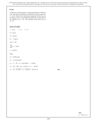 175
© 2016 Pearson Education, Inc., Upper Saddle River, NJ. All rights reserved. This material is protected under all copyright laws as they currently
exist. No portion of this material may be reproduced, in any form or by any means, without permission in writing from the publisher.
12–166.
SOLUTION
Thus,
Ans.
a = 2(- 39.196)2
+ (- 28.274)2
= 48.3 in.s2
au = ru
$
+ 2r
#
u
#
= 6(- 4.7124) + 0 = - 28.274
ar = r
$
- ru
# 2
= 0 - 6(2.5559)2
= -39.196
u
$
= -4.7124 rads2
u
#
= 2.5559 rads
t = 10.525 s
30°
180°
p = sin 3t
At u = 30°,
u
$
= -9 sin 3t
u
#
= 3 cos3t
u = sin 3t
r = 6 in., r
#
= 0, r
$
= 0
A particle is moving along a circular path having a radius of
6 in. such that its position as a function of time is given by
where is in radians, the argument for the sine are
, and t is in seconds. Determine the acceleration of
the particle at The particle starts from rest at
u = 0°.
u = 30°.
u
u = sin3t,
in radians
Ans:
a = 48.3 in.s2
 