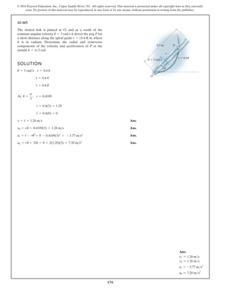176
© 2016 Pearson Education, Inc., Upper Saddle River, NJ. All rights reserved. This material is protected under all copyright laws as they currently
exist. No portion of this material may be reproduced, in any form or by any means, without permission in writing from the publisher.
12–167.
The slotted link is pinned at O, and as a result of the
constant angular velocity it drives the peg P for
a short distance along the spiral guide where
is in radians. Determine the radial and transverse
components of the velocity and acceleration of P at the
instant u = p3 rad.
u
r = 10.4 u2 m,
u
#
= 3 rads
SOLUTION
At
Ans.
Ans.
Ans.
Ans.
au = ru
$
+ 2r
#
u
#
= 0 + 2(1.20)(3) = 7.20 ms2
ar = r
$
- ru
# 2
= 0 - 0.4189(3)2
= - 3.77 ms2
vu = ru
#
= 0.4189(3) = 1.26 ms
v = r
#
= 1.20 ms
r
$
= 0.4(0) = 0
r
#
= 0.4(3) = 1.20
u =
p
3
, r = 0.4189
r
$
= 0.4 u
$
r
#
= 0.4 u
#
u
#
= 3 rads r = 0.4 u
r
P
r 0.4u
0.5 m
O
u 3 rad/s
u
·
Ans:
vr = 1.20 ms
vu = 1.26 ms
ar = -3.77 ms2
au = 7.20 ms2
 