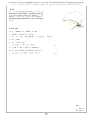 177
© 2016 Pearson Education, Inc., Upper Saddle River, NJ. All rights reserved. This material is protected under all copyright laws as they currently
exist. No portion of this material may be reproduced, in any form or by any means, without permission in writing from the publisher.
Solution
r = 25(1 - cos u) = 25(1 - cos 120°) = 37.5 ft
r
#
= 25 sin uu
#
= 25 sin 120°(2) = 43.30 fts
r
$
= 25[cos uu
#2
+ sin uu
$
] = 25[cos 120°(2)2
+ sin 120°(0.2)] = -45.67 fts2
vr = r
#
= 43.30 fts
vu = ru
#
= 37.5(2) = 75 fts
v = 2vr
2
+ vu
2
= 243.302
+ 752
= 86.6 fts Ans.
ar = r
$
- ru
#2
= -45.67 - 37.5(2)2
= -195.67 fts2
au = ru
$
+ 2ru
#
= 37.5(0.2) + 2(43.30)(2) = 180.71 fts2
a = 2as
2
+ au
2
= 2(-195.67)2
+ 180.712
= 266 fts2
Ans.
*12–168.
For a short time the bucket of the backhoe traces the path
of the cardioid r = 25(1 − cos u) ft.Determine the magnitudes
of the velocity and acceleration of the bucket when u = 120°
if the boom is rotating with an angular velocity of u
#
= 2 rads
and an angular acceleration of u
$
= 0.2 rads2 at the instant
shown.
u  120
r
Ans:
v = 86.6 fts
a = 266 fts2
 