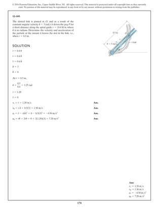 178
© 2016 Pearson Education, Inc., Upper Saddle River, NJ. All rights reserved. This material is protected under all copyright laws as they currently
exist. No portion of this material may be reproduced, in any form or by any means, without permission in writing from the publisher.
12–169.
The slotted link is pinned at O, and as a result of the
constant angular velocity it drives the peg P for
a short distance along the spiral guide where
is in radians. Determine the velocity and acceleration of
the particle at the instant it leaves the slot in the link, i.e.,
when r = 0.5 m.
u
r = 10.4 u2 m,
u
#
= 3 rads
SOLUTION
At ,
Ans.
Ans.
Ans.
Ans.
au = ru
$
+ 2r
#
u
#
= 0 + 2(1.20)(3) = 7.20 ms2
ar = r
$
- r(u
#
)2
= 0 - 0.5(3)2
= -4.50 ms2
vu = r u
#
= 0.5(3) = 1.50 ms
vr = r
#
= 1.20 ms
r
$
= 0
r
#
= 1.20
u =
0.5
0.4
= 1.25 rad
r = 0.5 m
u
$
= 0
u
#
= 3
r
$
= 0.4 u
$
r
#
= 0.4 u
#
r = 0.4 u
0.5 m
O
r
P
3 rad/s
r 0.4u
·
u
u
Ans:
vr = 1.20 ms
vu = 1.50 ms
ar = -4.50 ms2
au = 7.20 ms2
 