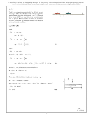 17
© 2016 Pearson Education, Inc., Upper Saddle River, NJ. All rights reserved. This material is protected under all copyright laws as they currently
exist. No portion of this material may be reproduced, in any form or by any means, without permission in writing from the publisher.
12–17.
SOLUTION
For B:
(1)
For A:
(2)
Require the moment of closest approach.
Worst case without collision would occur when .
At , from Eqs. (1) and (2):
Ans.
d = 16.9 ft
157.5 = d + 140.625
60(0.75) + 60(3.75 - 0.75) - 7.5(3.75 - 0.75)2
= d + 60(3.75) - 6(3.75)2
t = 3.75 s
sA = sB
t = 3.75 s
60 - 12t = 60 - 15(t - 0.75)
vA = vB
sA = 60(0.75) + 60(t - 0.75) -
1
2
(15) (t - 0.75)2
, [t 7 0.74]
( :
+ ) s = s0 + v0 t +
1
2
act2
vA = 60 - 15(t - 0.75), [t 7 0.75]
( :
+ ) v = v0 + act
sB = d + 60t -
1
2
(12) t2
( :
+ ) s = s0 + v0 t +
1
2
act2
vB = 60 - 12 t
( :
+ ) v = v0 + ac t
Car B is traveling a distance d ahead of car A. Both cars are
traveling at when the driver of B suddenly applies the
brakes, causing his car to decelerate at . It takes the
driver of car A 0.75 s to react (this is the normal reaction
time for drivers).When he applies his brakes, he decelerates
at . Determine the minimum distance d between the
cars so as to avoid a collision.
15 fts2
12 fts2
60 fts
d
A B
Ans:
d = 16.9 ft
 