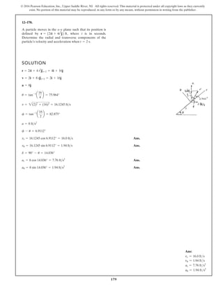 179
© 2016 Pearson Education, Inc., Upper Saddle River, NJ. All rights reserved. This material is protected under all copyright laws as they currently
exist. No portion of this material may be reproduced, in any form or by any means, without permission in writing from the publisher.
12–170.
A particle moves in the x–y plane such that its position is
defined by where t is in seconds.
Determine the radial and transverse components of the
particle’s velocity and acceleration when t = 2 s.
r = 52ti + 4t2
j6 ft,
SOLUTION
Ans.
Ans.
Ans.
Ans.
au = 8 sin 14.036° = 1.94 fts2
ar = 8 cos 14.036° = 7.76 fts2
d = 90° - u = 14.036°
vu = 16.1245 sin 6.9112° = 1.94 fts
vr = 16.1245 cos 6.9112° = 16.0 fts
f - u = 6.9112°
a = 8 fts2
f = tan-1
a
16
2
b = 82.875°
v = 2(2)2
+ (16)2
= 16.1245 fts
u = tan-1
a
16
4
b = 75.964°
a = 8j
v = 2i + 8 tj|t=2 = 2i + 16j
r = 2ti + 4 t2
j|t=2 = 4i + 16j
Ans:
vr = 16.0 fts
vu = 1.94 fts
ar = 7.76 fts2
au = 1.94 fts2
 