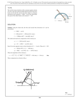 181
© 2016 Pearson Education, Inc., Upper Saddle River, NJ. All rights reserved. This material is protected under all copyright laws as they currently
exist. No portion of this material may be reproduced, in any form or by any means, without permission in writing from the publisher.
Solution
Velocity. Using the chain rule, the first and second time derivatives of r can be
determined.
r = 200(2 - cos u)
r
#
= 200 (sin u) u
#
= 5200 (sin u) u
#
6 mms
r
$
= 5200[(cos u)u
#
2
+ (sin u)u
$
]6 mms2
The radial and transverse components of the velocity are
vr = r
#
= 5200 (sin u)u
#
6 mms
vu = ru
#
= 5200(2 - cos u)u
#
6 mms
Since u
#
is in the opposite sense to that of positive u, u
#
= -6 rads. Thus, at u = 150°,
vr = 200(sin 150°)(-6) = -600 mms
vu = 200(2 - cos 150°)(-6) = -3439.23 mms
Thus, the magnitude of the velocity is
v = 2vr
2
+ vu
2
2(-600)2
+ (-3439.23)2
= 3491 mms = 3.49 ms Ans.
These components are shown in Fig. a
*12–172.
The rod OA rotates clockwise with a constant angular velocity
of 6 rads.Two pin-connected slider blocks,located at B,move
freely on OA and the curved rod whose shape is a limaçon
described by the equation r = 200(2 − cos u) mm. Determine
the speed of the slider blocks at the instant u = 150°.
O
400 mm
200 mm
600 mm
r
6 rad/s
B
A
u
Ans:
v = 3.49 ms
 