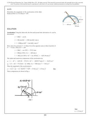 182
© 2016 Pearson Education, Inc., Upper Saddle River, NJ. All rights reserved. This material is protected under all copyright laws as they currently
exist. No portion of this material may be reproduced, in any form or by any means, without permission in writing from the publisher.
Solution
Acceleration. Using the chain rule, the first and second time derivatives of r can be
determined
r = 200(2 - cos u)
r
#
= 200 (sin u)u
#
= 5200 (sin u)u
#
6 mms
r
$
= 5200[(cos u)u
#
2
+ (sin u)u
$
]6 mms2
Here, since u
#
is constant, u
$
= 0. Since u
#
is in the opposite sense to that of positive u,
u
#
= -6 rads.Thus, at u = 150°
r = 200(2 - cos 150°) = 573.21 mm
r
#
= 200(sin 150°)(-6) = -600 mms
r
$
= 2003(cos 150°)(-6)2
+ sin 150°(0)4 = -6235.38 mms2
The radial and transverse components of the acceleration are
ar = r
$
- ru
#
2
= -6235.38 - 573.21 (-6)2
= -26870.77 mms2
= -26.87 ms2
au = ru
$
+ 2r
#
u
#
= 573.21(0) + 2(-600)(-6) = 7200 mms2
= 7.20 ms2
Thus, the magnitude of the acceleration is
a = 2ar
2
+ au
2
= 2(-26.87)2
+ 7.202
= 27.82 ms2
= 27.8 ms2
 Ans.
These components are shown in Fig. a.
12–173.
Determine the magnitude of the acceleration of the slider
blocks in Prob. 12–172 when u = 150°.
O
400 mm
200 mm
600 mm
r
6 rad/s
B
A
u
Ans:
a = 27.8 ms2
 