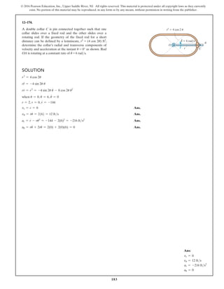 183
© 2016 Pearson Education, Inc., Upper Saddle River, NJ. All rights reserved. This material is protected under all copyright laws as they currently
exist. No portion of this material may be reproduced, in any form or by any means, without permission in writing from the publisher.
Solution
r2
= 4 cos 2u
rr
# = -4 sin 2u u
#
rr
$
= r
# 2
= -4 sin 2u u
$
- 8 cos 2u u
#
2
when u = 0, u
#
= 6, u
$
= 0
r = 2, r = 0, r
$
= -144
vr = r
#
= 0 Ans.
vu = ru
#
= 2(6) = 12 fts Ans.
ar = r
$
- ru
#
2
= -144 - 2(6)2
= -216 fts2
 Ans.
au = ru
$
+ 2r
#
u
#
= 2(0) + 2(0)(6) = 0 Ans.
12–174.
A double collar C is pin connected together such that one
collar slides over a fixed rod and the other slides over a
rotating rod. If the geometry of the fixed rod for a short
distance can be defined by a lemniscate, r2 = (4 cos 2u) ft2,
determine the collar’s radial and transverse components of
velocity and acceleration at the instant u = 0° as shown. Rod
OA is rotating at a constant rate of u
#
= 6 rads.
r2
 4 cos 2 u
u  6 rad/s
O
r C
A
·
Ans:
vr = 0
vu = 12 fts
ar = -216 fts2
au = 0
 