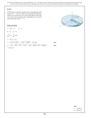 184
© 2016 Pearson Education, Inc., Upper Saddle River, NJ. All rights reserved. This material is protected under all copyright laws as they currently
exist. No portion of this material may be reproduced, in any form or by any means, without permission in writing from the publisher.
12–175.
SOLUTION
Ans.
Ans.
a = r
$
- ru
# 2
+ ru
$
+ 2 r
#
u
# 2
= [4 - 2(6)2
+ [0 + 2(4)(6)]2
= 83.2 m s2
v = 3Ar
#
B + Aru
#
B2
= 2 (4)2
+ [2(6)]2
= 12.6 ms
r = 2t2
D1
0 = 2 m
L
1
0
dr =
L
1
0
4t dt
u = 6 u
$
= 0
r = 4t|t=1 = 4 r
#
= 4
A block moves outward along the slot in the platform with
a speed of where t is in seconds.The platform
rotates at a constant rate of 6 rad/s. If the block starts from
rest at the center, determine the magnitudes of its velocity
and acceleration when t = 1 s.
r
#
= 14t2 ms,
θ
θ
·
= 6 rad/s
r
$
#
2
2
]
2
Ans:
v = 12.6 ms
a = 83.2 ms2
 