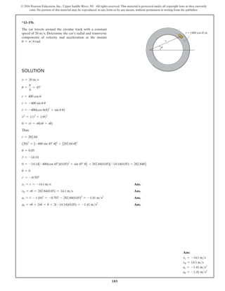 185
© 2016 Pearson Education, Inc., Upper Saddle River, NJ. All rights reserved. This material is protected under all copyright laws as they currently
exist. No portion of this material may be reproduced, in any form or by any means, without permission in writing from the publisher.
Solution
v = 20 ms
u =
p
4
= 45°
r = 400 cos u
r
#
= -400 sin u u
#
r
$
= -400(cos u(u
#
)2
+ sin u u
$
)
v2
= (r
#
)2
+ (ru
#
)2
0 = r
#
r
$
+ ru
#
(r
#
u
#
+ ru
$
)
Thus
r = 282.84
(20)2
= [-400 sin 45° u
#
]2
+ [282.84 u
#
]2
u
#
= 0.05
r
# = -14.14
0 = -14.14[-400(cos 45°)(0.05)2
+ sin 45° u
$
] + 282.84(0.05)[-14.14(0.05) + 282.84u
$
]
u
$
= 0
r
$
= -0.707
vr = r
#
= -14.1 ms Ans.
vu = ru
#
= 282.84(0.05) = 14.1 ms Ans.
ar = r
$
- r (u
#
)2
= -0.707 - 282.84(0.05)2
= -1.41 ms2
 Ans.
au = ru
$
+ 2r
#
u
#
= u
#
+ 2(-14.14)(0.05) = -1.41 ms2
 Ans.
*12–176.
The car travels around the circular track with a constant
speed of 20 ms. Determine the car’s radial and transverse
components of velocity and acceleration at the instant
u = p4 rad.
r (400 cos u) m
r
u
Ans:
vr = -14.1 ms
vu = 14.1 ms
ar = -1.41 ms2
au = -1.41 ms2
 