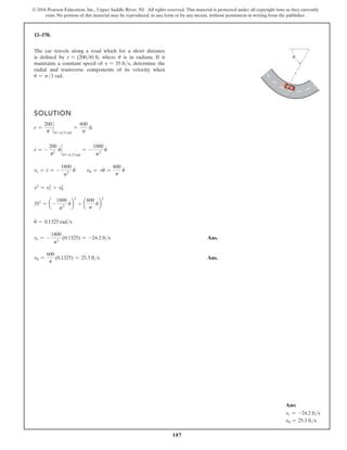 187
© 2016 Pearson Education, Inc., Upper Saddle River, NJ. All rights reserved. This material is protected under all copyright laws as they currently
exist. No portion of this material may be reproduced, in any form or by any means, without permission in writing from the publisher.
12–178.
SOLUTION
r =
200
u
`
u = p3 rad
=
600
p
ft
r
#
= -
200
u2
u
#
`
u = p3 rad
= -
1800
p2
u
#
vr = r
#
= -
1800
p2
u
#
vu = ru
#
=
600
p
u
#
v2
= v2
r + v2
u
352
= a-
1800
p2
u
#
b
2
+ a
600
p
u
#
b
2
u
#
= 0.1325 rads
vr = -
1800
p2
(0.1325) = -24.2 fts Ans.
vu =
600
p
(0.1325) = 25.3 fts Ans.
The car travels along a road which for a short distance
is defined by r = (200u) ft, where u is in radians. If it
maintains a constant speed of v = 35 fts, determine the
radial and transverse components of its velocity when
u = p3 rad.
r
θ
Ans:
vr = -24.2 fts
vu = 25.3 fts
 