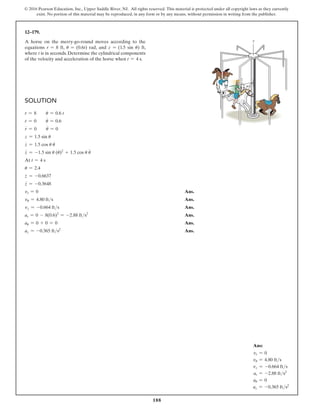 188
© 2016 Pearson Education, Inc., Upper Saddle River, NJ. All rights reserved. This material is protected under all copyright laws as they currently
exist. No portion of this material may be reproduced, in any form or by any means, without permission in writing from the publisher.
Solution
r = 8  u = 0.6 t
r
#
= 0  u
#
= 0.6
r
$
= 0  u
$
= 0
z = 1.5 sin u
z
#
= 1.5 cos u u
#
z
$
= -1.5 sin u (u
#
)2
+ 1.5 cos u u
$
At t = 4 s
u = 2.4
z
#
= -0.6637
z
$
= -0.3648
vr = 0 Ans.
vu = 4.80 fts Ans.
vz = -0.664 fts Ans.
ar = 0 - 8(0.6)2
= -2.88 fts2
 Ans.
au = 0 + 0 = 0 Ans.
az = -0.365 fts2
 Ans.
12–179.
A horse on the merry-go-round moves according to the
equations r = 8 ft, u = (0.6t) rad, and z = (1.5 sin u) ft,
where t is in seconds. Determine the cylindrical components
of the velocity and acceleration of the horse when t = 4 s.
z
z
r
u
Ans:
vr = 0
vu = 4.80 fts
vz = -0.664 fts
ar = -2.88 fts2
au = 0
az = -0.365 fts2
 