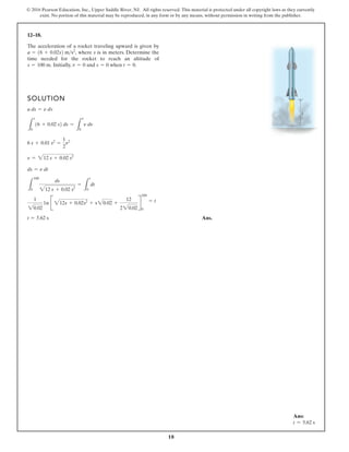 18
© 2016 Pearson Education, Inc., Upper Saddle River, NJ. All rights reserved. This material is protected under all copyright laws as they currently
exist. No portion of this material may be reproduced, in any form or by any means, without permission in writing from the publisher.
12–18.
The acceleration of a rocket traveling upward is given by
where s is in meters. Determine the
time needed for the rocket to reach an altitude of
Initially, and when t = 0.
s = 0
v = 0
s = 100 m.
a = 16 + 0.02s2 ms2
,
SOLUTION
Ans.
t = 5.62 s
1
20.02
1n B 212s + 0.02s2
+ s20.02 +
12
220.02
R
100
0
= t
L
100
0
ds
212 s + 0.02 s2
=
L
t
0
dt
ds = n dt
n = 212 s + 0.02 s2
6 s + 0.01 s2
=
1
2
n2
L
s
0
16 + 0.02 s2 ds =
L
n
0
n dn
a ds = n dv
s
Ans:
t = 5.62 s
 