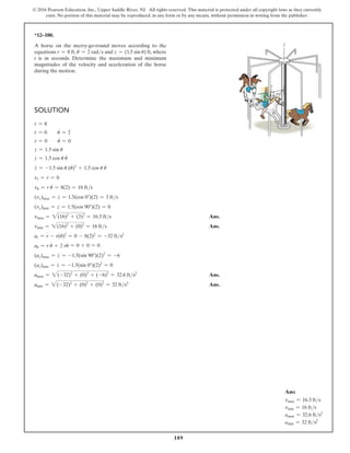 189
© 2016 Pearson Education, Inc., Upper Saddle River, NJ. All rights reserved. This material is protected under all copyright laws as they currently
exist. No portion of this material may be reproduced, in any form or by any means, without permission in writing from the publisher.
Solution
r = 8
r
#
= 0  u
#
= 2
r
$
= 0  u
$
= 0
z = 1.5 sin u
z
#
= 1.5 cos u u
#
z
$
= -1.5 sin u (u
#
)2
+ 1.5 cos u u
$
vr = r
#
= 0
vu = r u
#
= 8(2) = 16 fts
(vz)max = z
#
= 1.5(cos 0°)(2) = 3 fts
(vz)min = z
#
= 1.5(cos 90°)(2) = 0
vmax = 2(16)2
+ (3)2
= 16.3 fts Ans.
vmin = 2(16)2
+ (0)2
= 16 fts Ans.
ar = r
$
- r(u
#
)2
= 0 - 8(2)2
= -32 fts2
au = r u
$
+ 2 r
#
u
#
= 0 + 0 = 0
(az)max = z
$
= -1.5(sin 90°)(2)2
= -6
(az)min = z
$
= -1.5(sin 0°)(2)2
= 0
amax = 2(-32)2
+ (0)2
+ (-6)2
= 32.6 fts2
 Ans.
amin = 2(-32)2
+ (0)2
+ (0)2
= 32 fts2
 Ans.
*12–180.
A horse on the merry-go-round moves according to the
equations r = 8 ft, u
#
= 2 rads and z = (1.5 sin u) ft, where
t is in seconds. Determine the maximum and minimum
magnitudes of the velocity and acceleration of the horse
during the motion.
z
z
r
u
Ans:
vmax = 16.3 fts
vmin = 16 fts
amax = 32.6 fts2
amin = 32 fts2
 