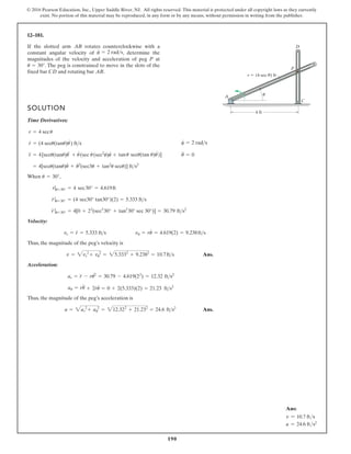 190
© 2016 Pearson Education, Inc., Upper Saddle River, NJ. All rights reserved. This material is protected under all copyright laws as they currently
exist. No portion of this material may be reproduced, in any form or by any means, without permission in writing from the publisher.
12–181.
If the slotted arm rotates counterclockwise with a
constant angular velocity of , determine the
magnitudes of the velocity and acceleration of peg at
. The peg is constrained to move in the slots of the
fixed bar and rotating bar .
AB
CD
u = 30°
P
u
#
= 2 rads
AB
SOLUTION
Time Derivatives:
When ,
Velocity:
Thus, the magnitude of the peg’s velocity is
Ans.
Acceleration:
Thus, the magnitude of the peg’s acceleration is
Ans.
a = 2ar
2
+ au
2
= 212.322
+ 21.232
= 24.6 fts2
au = ru
$
+ 2r
#
u
#
= 0 + 2(5.333)(2) = 21.23 fts2
ar = r
$
- ru2
#
= 30.79 - 4.619(22
) = 12.32 fts2
v = 2vr
2
+ vu
2
= 25.3332
+ 9.2382
= 10.7fts
vu = ru
#
= 4.619(2) = 9.238fts
vr = r
#
= 5.333 fts
r
$
|u=30° = 4[0 + 22
(sec3
30° + tan2
30° sec 30°)] = 30.79 fts2
r
#
|u=30° = (4 sec30° tan30°)(2) = 5.333 fts
r|u=30° = 4 sec30° = 4.619ft
u = 30°
= 4[secu(tanu)u
#
+ u
# 2
(sec3u + tan2
u secu)] fts2
u
$
= 0
r
$
= 4[secu(tanu)u
$
+ u
#
(sec u(sec2
u)u
#
+ tanu secu(tan u)u
#
)]
u
#
= 2 rads
r
#
= (4 secu(tanu)u
#
) fts
r = 4 secu
A
D
P
C
r (4 sec ) ft
u
u
4 ft
Ans:
v = 10.7 fts
a = 24.6 fts2
 