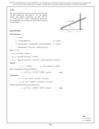 191
© 2016 Pearson Education, Inc., Upper Saddle River, NJ. All rights reserved. This material is protected under all copyright laws as they currently
exist. No portion of this material may be reproduced, in any form or by any means, without permission in writing from the publisher.
12–182.
The peg is constrained to move in the slots of the fixed bar
and rotating bar . When , the angular
velocity and angular acceleration of arm are
and , respectively. Determine
the magnitudes of the velocity and acceleration of the peg
at this instant.
P
u
$
= 3 rads2
u
#
= 2 rads
AB
u = 30°
AB
CD
SOLUTION
Time Derivatives:
When ,
Velocity:
Thus, the magnitude of the peg’s velocity is
Ans.
Acceleration:
Thus, the magnitude of the peg’s acceleration is
Ans.
a = 2ar
2
+ au
2
= 220.322
+ 35.192
= 40.6fts2
au = ru
$
+ 2r
#
u
#
= 4.619(3) + 2(5.333)(2) = 35.19 fts2
ar = r
$
- ru2
#
= 38.79 - 4.619(22
) = 20.32 fts2
v = 2vr
2
+ vu
2
= 25.3332
+ 9.2382
= 10.7fts
vu = ru
#
= 4.619(2) = 9.238fts
vr = r
#
= 5.333fts
r
$
|u=30° = 4[(sec30° tan30°)(3) + 22
(sec3
30° + tan2
30° sec30°)] = 38.79fts2
#
r|u=30° = (4 sec30°tan30°)(2) = 5.333fts
r|u=30° = 4sec30° = 4.619ft
u = 30°
= 4[secu(tanu)u
$
+ u
# 2
(sec3
u° + tan2
u°secu°)] fts2
u
$
= 3rads2
r
$
= 4[secu(tanu)u
$
+ u
#
(secusec2
uu
#
+ tanusecu(tanu)u
#
)]
u
#
= 2 rads
r
#
= (4secu(tanu)u
#
) fts
r = 4 secu
A
D
B
P
C
r  (4 sec ) ft
u
u
4 ft
Ans:
v = 10.7 fts
a = 40.6 fts2
 