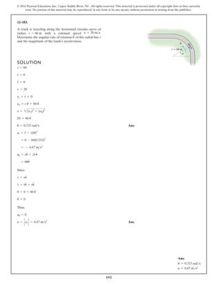 192
© 2016 Pearson Education, Inc., Upper Saddle River, NJ. All rights reserved. This material is protected under all copyright laws as they currently
exist. No portion of this material may be reproduced, in any form or by any means, without permission in writing from the publisher.
12–183.
SOLUTION
Ans.
Since
Thus,
Ans.
a = ` ar ` = 6.67 ms2
au = 0
u
$
= 0
0 = 0 + 60 u
$
v
#
= r
#
u
#
+ ru
$
v = ru
#
= 60u
$
au = ru
$
+ 2r
#
u
#
= - 6.67 ms2
= 0 - 60(0.333)2
ar = r
$
- r(u
#
)2
u
#
= 0.333 rads
20 = 60 u
#
n = 2(nr)2
+ (nu)2
nu = r u
#
= 60 u
#
nr = r
#
= 0
n = 20
r
$
= 0
r
#
= 0
r = 60
A truck is traveling along the horizontal circular curve of
radius with a constant speed
Determine the angular rate of rotation of the radial line r
and the magnitude of the truck’s acceleration.
u
# v = 20 ms.
r = 60 m
r  60 m
·
u
u
Ans:
u
#
= 0.333 rads
a = 6.67 ms2
 