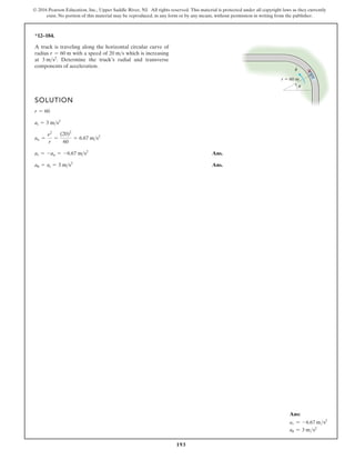 193
© 2016 Pearson Education, Inc., Upper Saddle River, NJ. All rights reserved. This material is protected under all copyright laws as they currently
exist. No portion of this material may be reproduced, in any form or by any means, without permission in writing from the publisher.
*12–184.
A truck is traveling along the horizontal circular curve of
radius with a speed of which is increasing
at Determine the truck’s radial and transverse
components of acceleration.
3 ms2
.
20 ms
r = 60 m
SOLUTION
Ans.
Ans.
au = at = 3 ms2
ar = -an = -6.67 ms2
an =
n2
r
=
(20)2
60
= 6.67 ms2
at = 3 ms2
r = 60
r  60 m
·
u
u
Ans:
ar = -6.67 ms2
au = 3 ms2
 