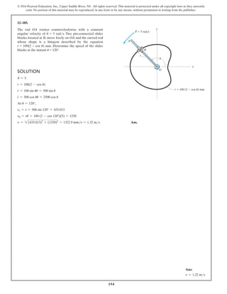 194
© 2016 Pearson Education, Inc., Upper Saddle River, NJ. All rights reserved. This material is protected under all copyright laws as they currently
exist. No portion of this material may be reproduced, in any form or by any means, without permission in writing from the publisher.
Solution
#
u = 5
r = 100(2 - cos u)
r
#
= 100 sin uu
#
= 500 sin u
r
$
= 500 cos uu
#
= 2500 cos u
At u = 120°,
vr = r
#
= 500 sin 120° = 433.013
vu = ru
#
= 100 (2 - cos 120°)(5) = 1250
v = 2(433.013)2
+ (1250)2
= 1322.9 mms = 1.32 ms Ans.
12–185.
The rod OA rotates counterclockwise with a constant
angular velocity of u
#
= 5 rads. Two pin-connected slider
blocks, located at B, move freely on OA and the curved rod
whose shape is a limaçon described by the equation
r = 100(2 − cos u) mm. Determine the speed of the slider
blocks at the instant u = 120°.
A
u
O
B
r
y
x
r  100 (2  cos u) mm
·
u  5 rad/s
Ans:
v = 1.32 ms
 