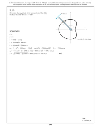 195
© 2016 Pearson Education, Inc., Upper Saddle River, NJ. All rights reserved. This material is protected under all copyright laws as they currently
exist. No portion of this material may be reproduced, in any form or by any means, without permission in writing from the publisher.
Solution
u
#
= 5
u
#
= 0
r = 100(2 - cos u)
r
#
= 100 sin uu
#
= 500 sin u
r
$
= 500 cos uu
#
= 2500 cos u
ar = r
$
- ru
#2
= 2500 cos u - 100(2 - cos u)(5)2
= 5000(cos 120° - 1) = -7500 mms2
as = r
#
u + 2ru
#
= 0 + 2(500 sin u)(5) = 5000 sin 120° = 4330.1 mms2
a = 2(-7500)2
+ (4330.1)2
= 8660.3 mms2
= 8.66 ms2
 Ans.
12–186.
Determine the magnitude of the acceleration of the slider
blocks in Prob. 12–185 when u = 120°.
A
u
O
B
r
y
x
r  100 (2  cos u) mm
·
u  5 rad/s
Ans:
a = 8.66 ms2
 